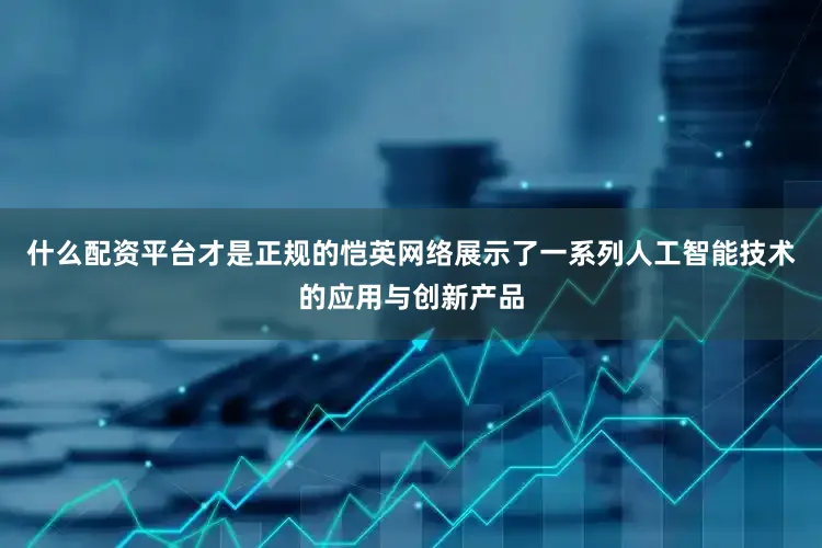 什么配资平台才是正规的恺英网络展示了一系列人工智能技术的应用与创新产品