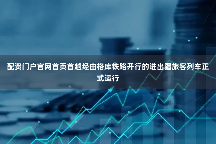 配资门户官网首页首趟经由格库铁路开行的进出疆旅客列车正式运行