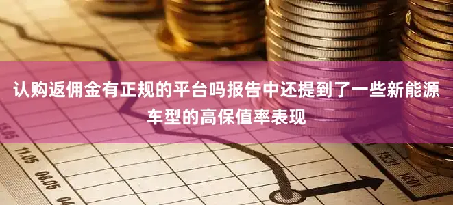 认购返佣金有正规的平台吗报告中还提到了一些新能源车型的高保值率表现