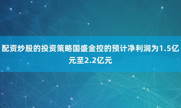 配资炒股的投资策略国盛金控的预计净利润为1.5亿元至2.2亿元
