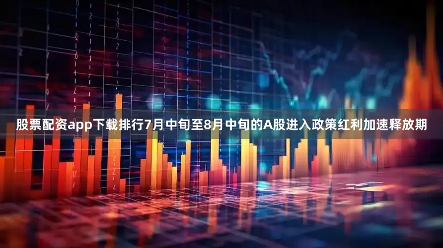 股票配资app下载排行7月中旬至8月中旬的A股进入政策红利加速释放期