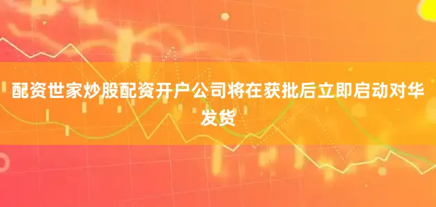 配资世家炒股配资开户公司将在获批后立即启动对华发货