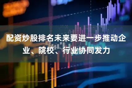 配资炒股排名未来要进一步推动企业、院校、行业协同发力