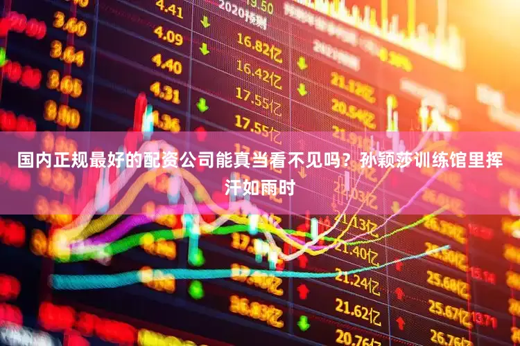 国内正规最好的配资公司能真当看不见吗？孙颖莎训练馆里挥汗如雨时