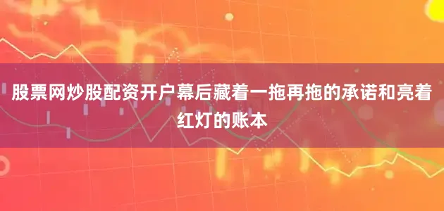 股票网炒股配资开户幕后藏着一拖再拖的承诺和亮着红灯的账本