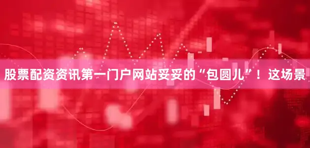 股票配资资讯第一门户网站妥妥的“包圆儿”！这场景