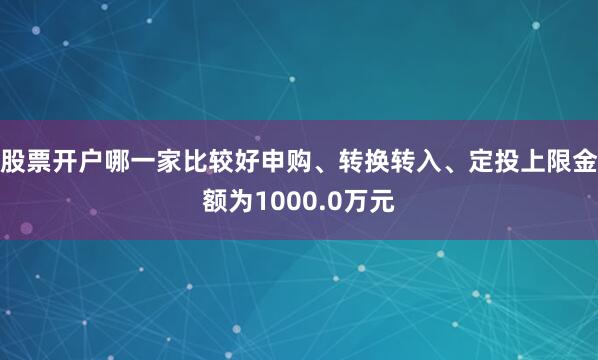 股票开户哪一家比较好申购、转换转入、定投上限金额为1000.0万元