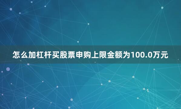 怎么加杠杆买股票申购上限金额为100.0万元