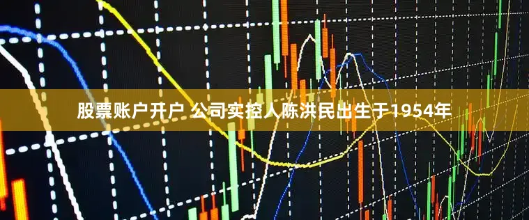 股票账户开户 公司实控人陈洪民出生于1954年
